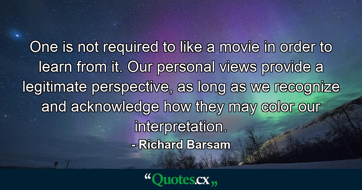 One is not required to like a movie in order to learn from it. Our personal views provide a legitimate perspective, as long as we recognize and acknowledge how they may color our interpretation. - Quote by Richard Barsam