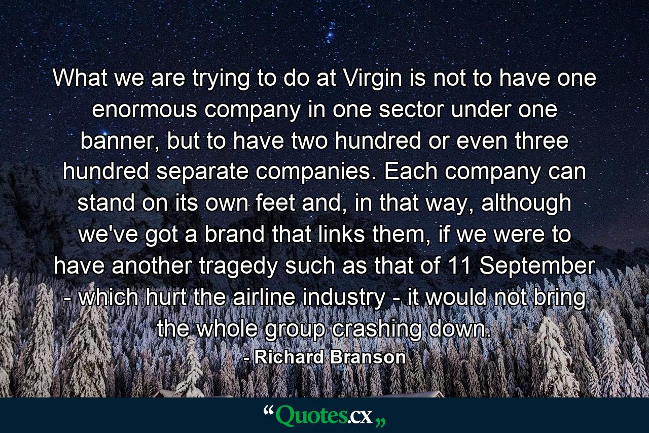 What we are trying to do at Virgin is not to have one enormous company in one sector under one banner, but to have two hundred or even three hundred separate companies. Each company can stand on its own feet and, in that way, although we've got a brand that links them, if we were to have another tragedy such as that of 11 September - which hurt the airline industry - it would not bring the whole group crashing down. - Quote by Richard Branson