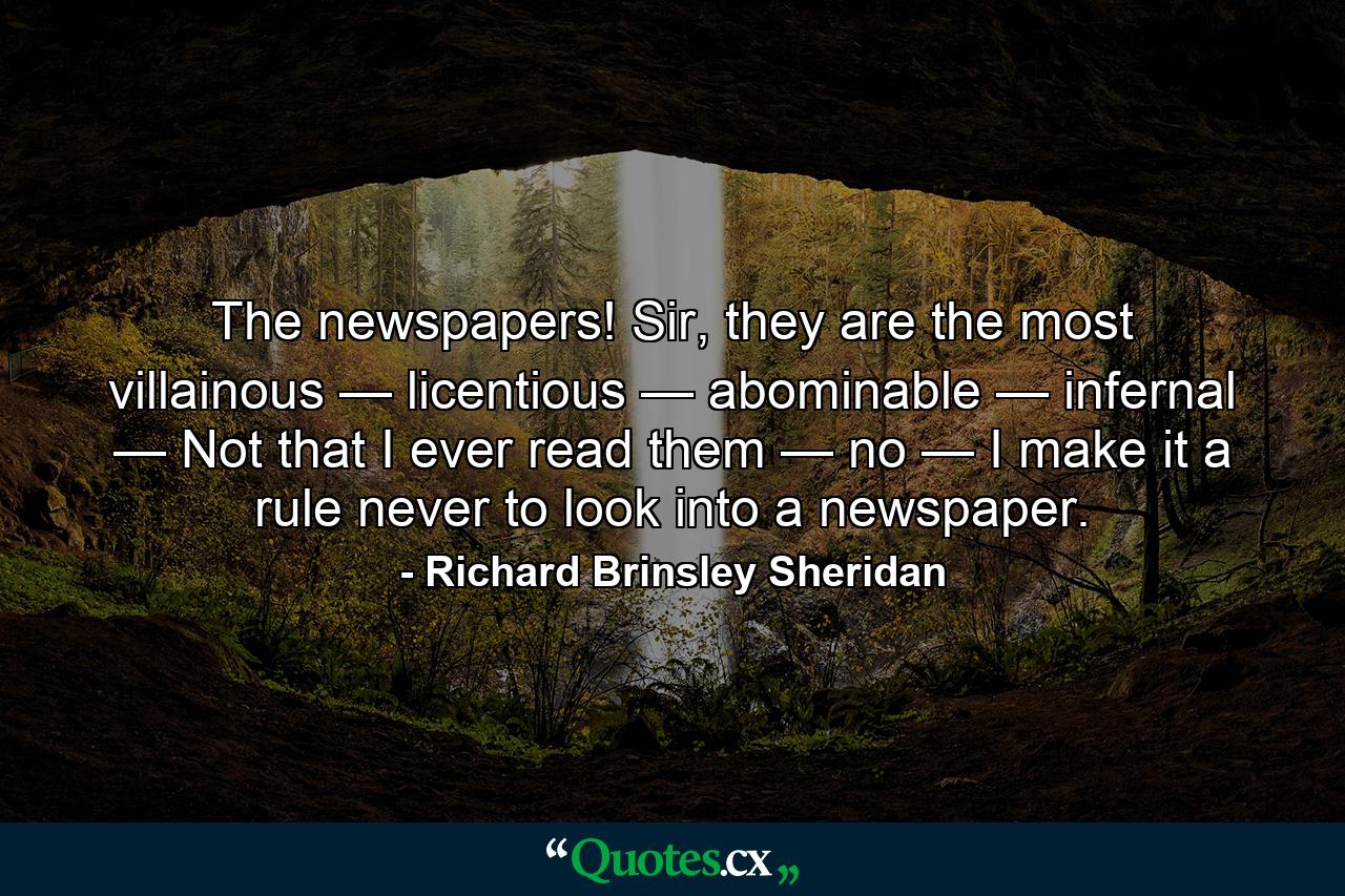 The newspapers! Sir, they are the most villainous — licentious — abominable — infernal — Not that I ever read them — no — I make it a rule never to look into a newspaper. - Quote by Richard Brinsley Sheridan