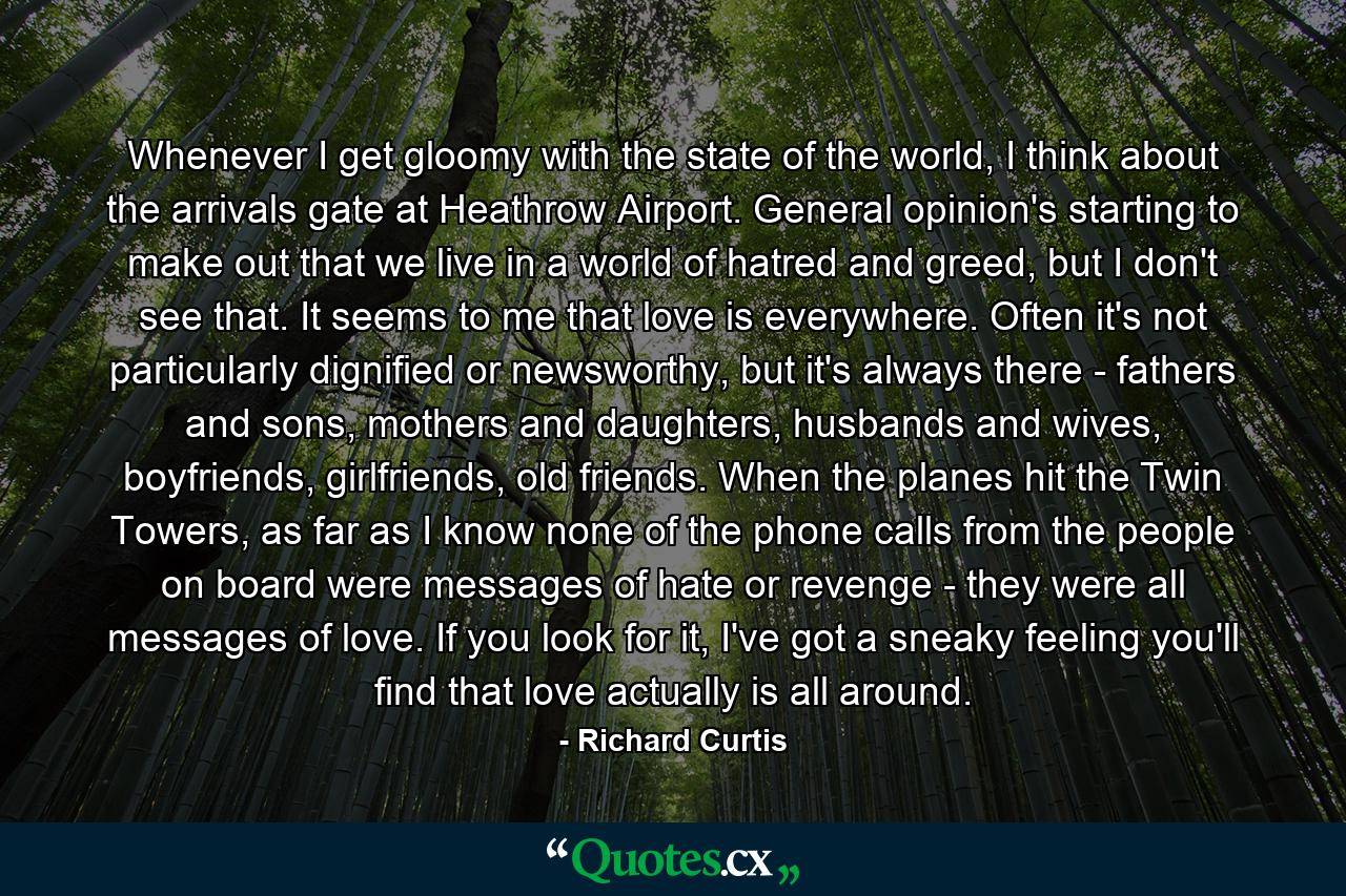 Whenever I get gloomy with the state of the world, I think about the arrivals gate at Heathrow Airport. General opinion's starting to make out that we live in a world of hatred and greed, but I don't see that. It seems to me that love is everywhere. Often it's not particularly dignified or newsworthy, but it's always there - fathers and sons, mothers and daughters, husbands and wives, boyfriends, girlfriends, old friends. When the planes hit the Twin Towers, as far as I know none of the phone calls from the people on board were messages of hate or revenge - they were all messages of love. If you look for it, I've got a sneaky feeling you'll find that love actually is all around. - Quote by Richard Curtis