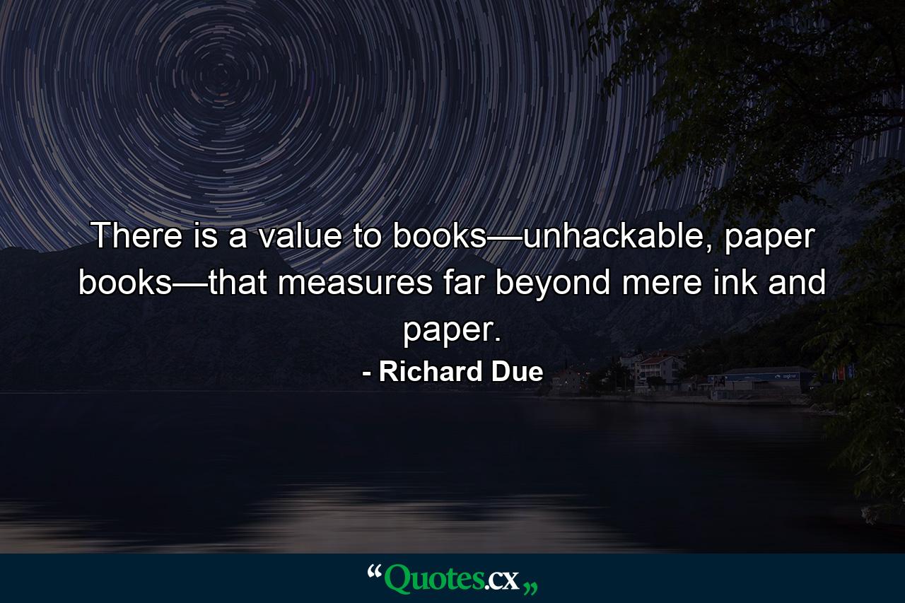 There is a value to books—unhackable, paper books—that measures far beyond mere ink and paper. - Quote by Richard Due