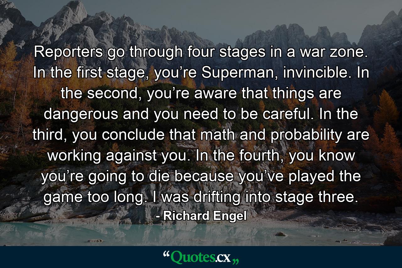 Reporters go through four stages in a war zone. In the first stage, you’re Superman, invincible. In the second, you’re aware that things are dangerous and you need to be careful. In the third, you conclude that math and probability are working against you. In the fourth, you know you’re going to die because you’ve played the game too long. I was drifting into stage three. - Quote by Richard Engel