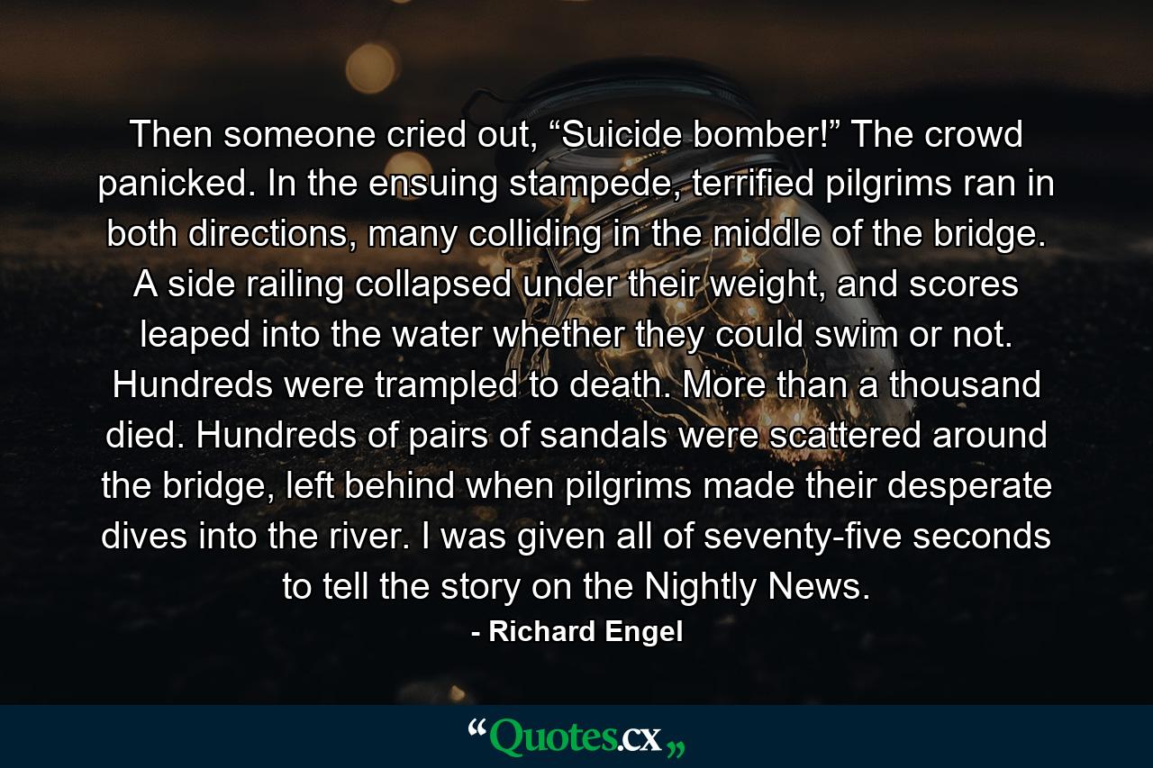 Then someone cried out, “Suicide bomber!” The crowd panicked. In the ensuing stampede, terrified pilgrims ran in both directions, many colliding in the middle of the bridge. A side railing collapsed under their weight, and scores leaped into the water whether they could swim or not. Hundreds were trampled to death. More than a thousand died. Hundreds of pairs of sandals were scattered around the bridge, left behind when pilgrims made their desperate dives into the river. I was given all of seventy-five seconds to tell the story on the Nightly News. - Quote by Richard Engel