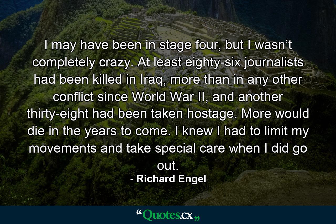 I may have been in stage four, but I wasn’t completely crazy. At least eighty-six journalists had been killed in Iraq, more than in any other conflict since World War II, and another thirty-eight had been taken hostage. More would die in the years to come. I knew I had to limit my movements and take special care when I did go out. - Quote by Richard Engel