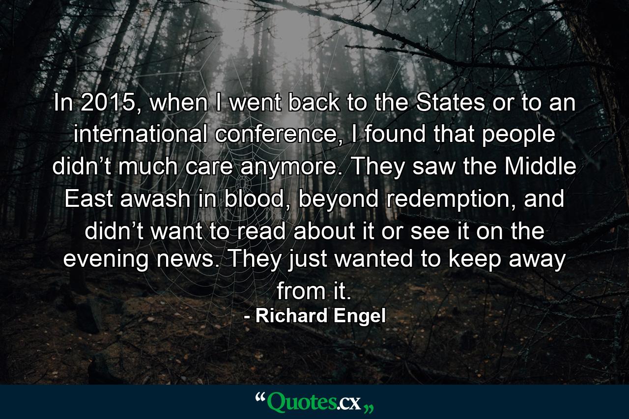 In 2015, when I went back to the States or to an international conference, I found that people didn’t much care anymore. They saw the Middle East awash in blood, beyond redemption, and didn’t want to read about it or see it on the evening news. They just wanted to keep away from it. - Quote by Richard Engel