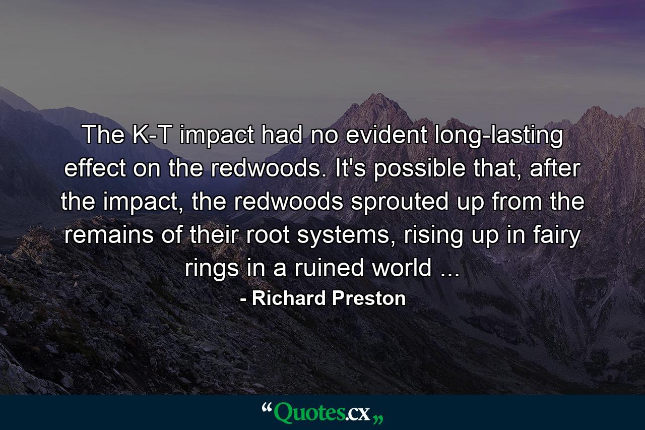 The K-T impact had no evident long-lasting effect on the redwoods. It's possible that, after the impact, the redwoods sprouted up from the remains of their root systems, rising up in fairy rings in a ruined world ... - Quote by Richard Preston