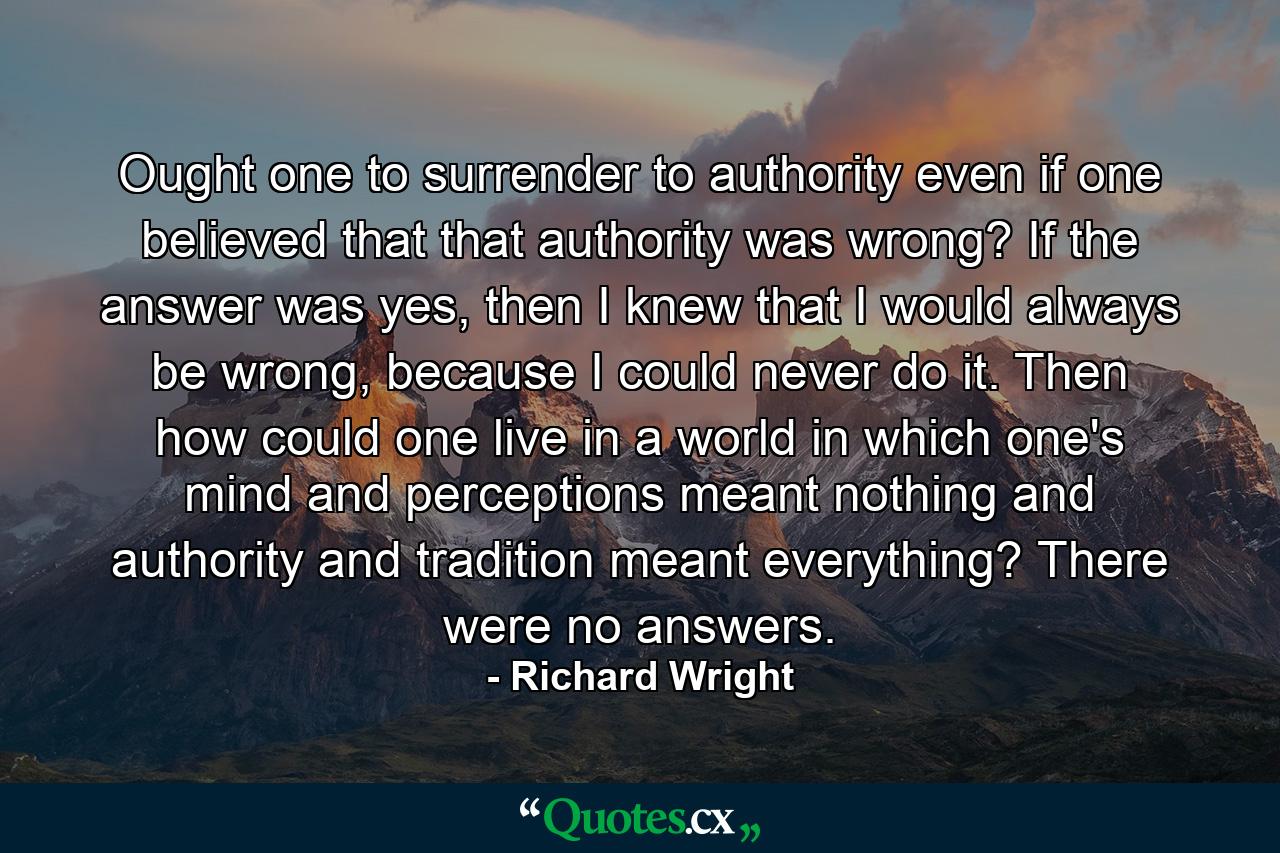 Ought one to surrender to authority even if one believed that that authority was wrong? If the answer was yes, then I knew that I would always be wrong, because I could never do it. Then how could one live in a world in which one's mind and perceptions meant nothing and authority and tradition meant everything? There were no answers. - Quote by Richard Wright