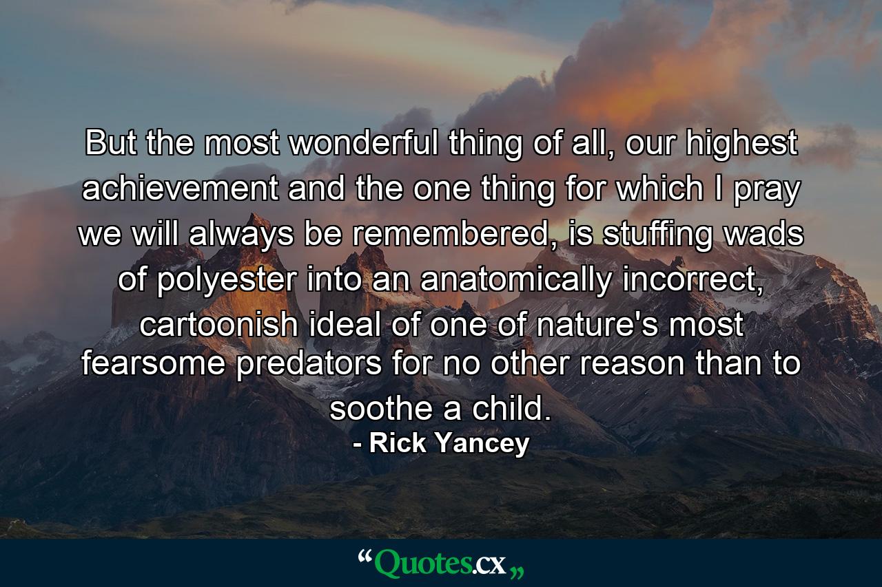 But the most wonderful thing of all, our highest achievement and the one thing for which I pray we will always be remembered, is stuffing wads of polyester into an anatomically incorrect, cartoonish ideal of one of nature's most fearsome predators for no other reason than to soothe a child. - Quote by Rick Yancey