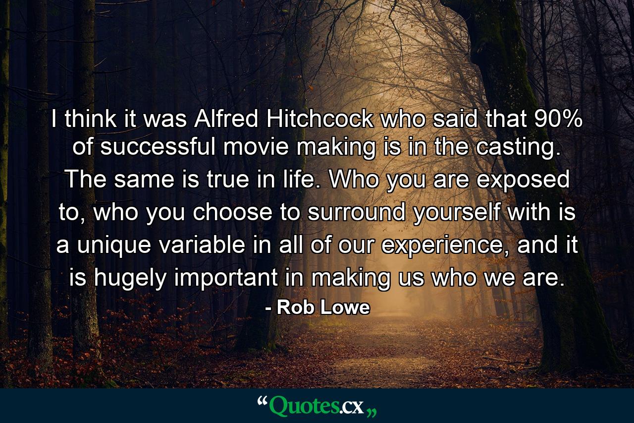 I think it was Alfred Hitchcock who said that 90% of successful movie making is in the casting. The same is true in life. Who you are exposed to, who you choose to surround yourself with is a unique variable in all of our experience, and it is hugely important in making us who we are. - Quote by Rob Lowe