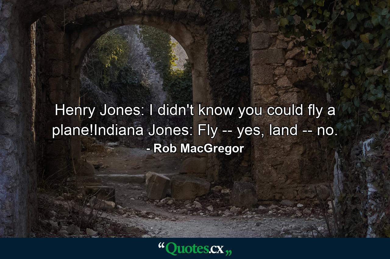 Henry Jones: I didn't know you could fly a plane!Indiana Jones: Fly -- yes, land -- no. - Quote by Rob MacGregor