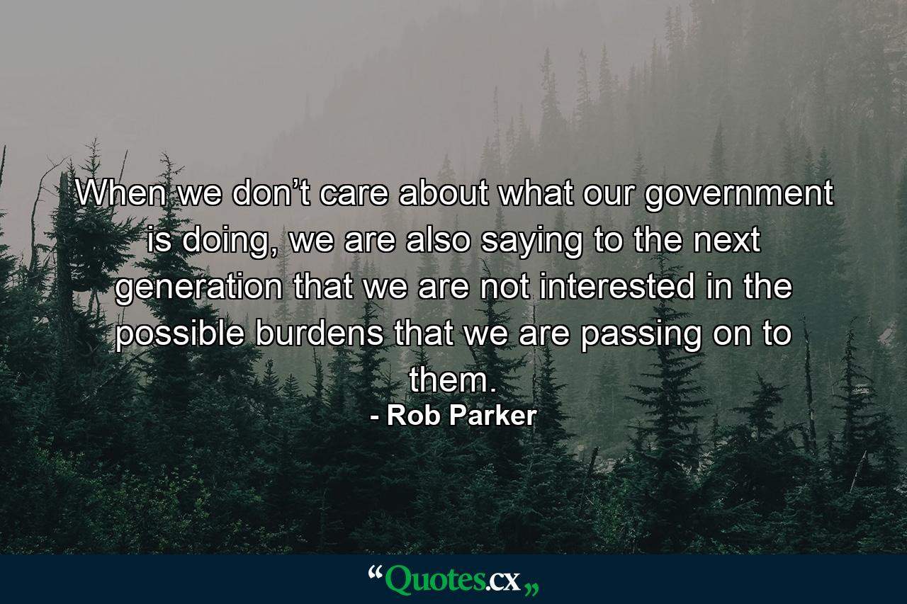 When we don’t care about what our government is doing, we are also saying to the next generation that we are not interested in the possible burdens that we are passing on to them. - Quote by Rob Parker