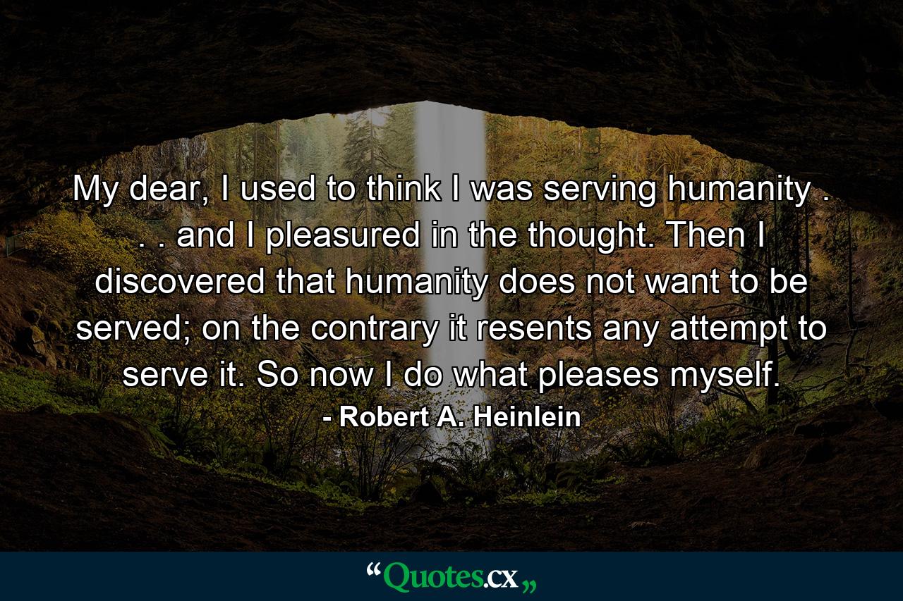 My dear, I used to think I was serving humanity . . . and I pleasured in the thought. Then I discovered that humanity does not want to be served; on the contrary it resents any attempt to serve it. So now I do what pleases myself. - Quote by Robert A. Heinlein