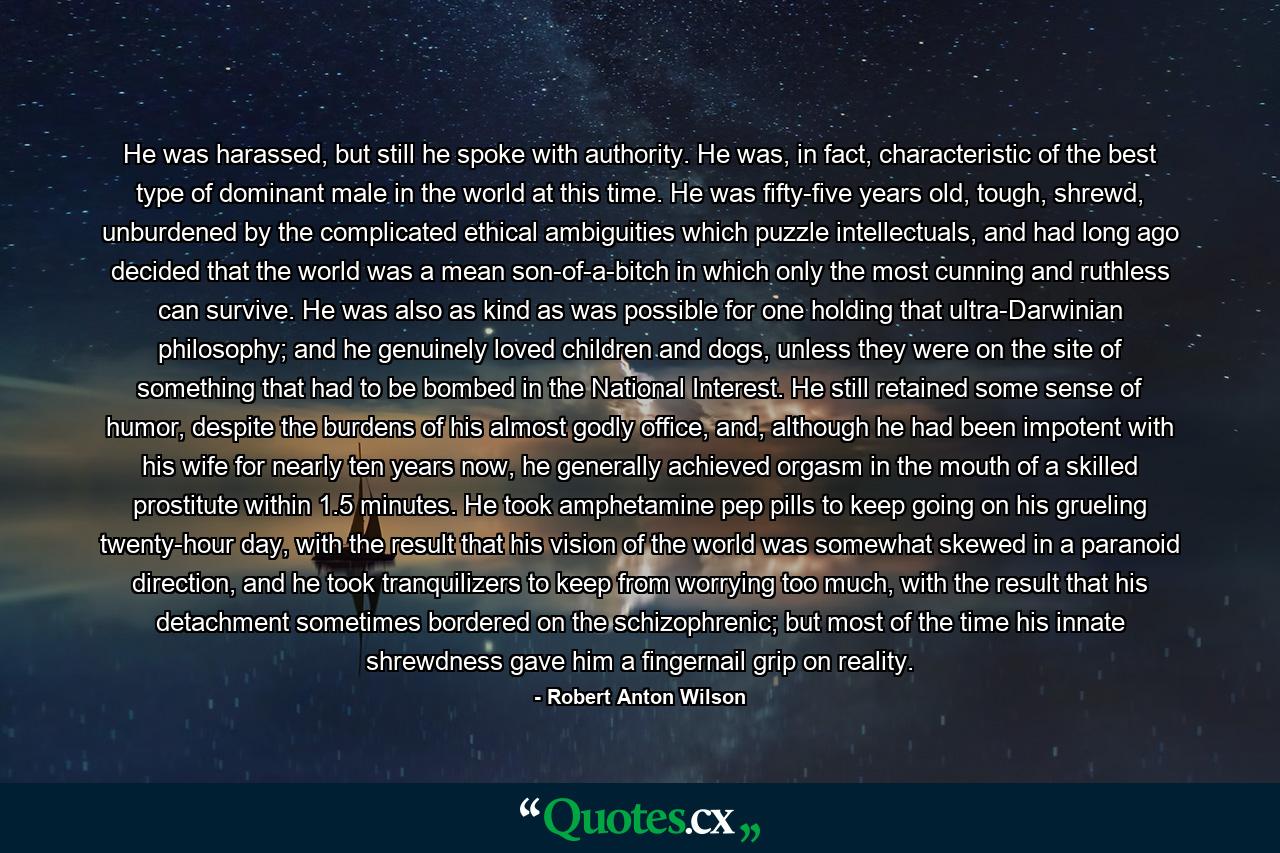 He was harassed, but still he spoke with authority. He was, in fact, characteristic of the best type of dominant male in the world at this time. He was fifty-five years old, tough, shrewd, unburdened by the complicated ethical ambiguities which puzzle intellectuals, and had long ago decided that the world was a mean son-of-a-bitch in which only the most cunning and ruthless can survive. He was also as kind as was possible for one holding that ultra-Darwinian philosophy; and he genuinely loved children and dogs, unless they were on the site of something that had to be bombed in the National Interest. He still retained some sense of humor, despite the burdens of his almost godly office, and, although he had been impotent with his wife for nearly ten years now, he generally achieved orgasm in the mouth of a skilled prostitute within 1.5 minutes. He took amphetamine pep pills to keep going on his grueling twenty-hour day, with the result that his vision of the world was somewhat skewed in a paranoid direction, and he took tranquilizers to keep from worrying too much, with the result that his detachment sometimes bordered on the schizophrenic; but most of the time his innate shrewdness gave him a fingernail grip on reality. - Quote by Robert Anton Wilson