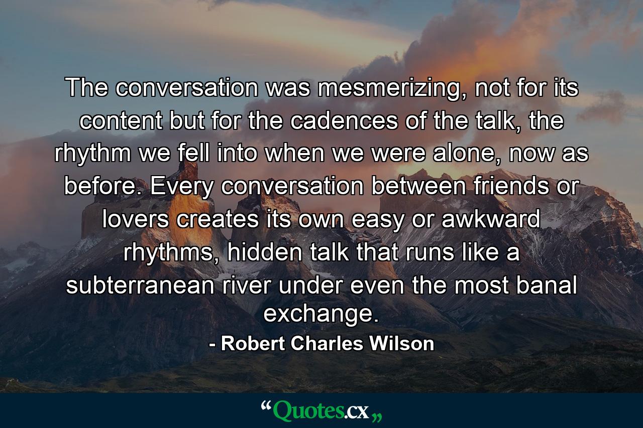 The conversation was mesmerizing, not for its content but for the cadences of the talk, the rhythm we fell into when we were alone, now as before. Every conversation between friends or lovers creates its own easy or awkward rhythms, hidden talk that runs like a subterranean river under even the most banal exchange. - Quote by Robert Charles Wilson