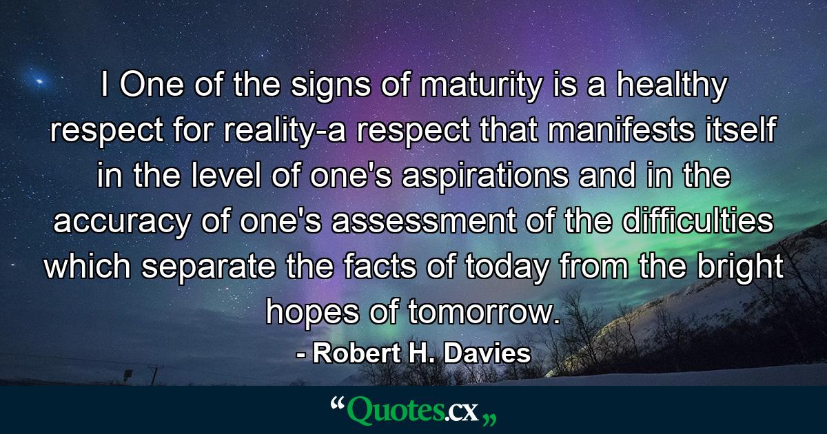 I One of the signs of maturity is a healthy respect for reality-a respect that manifests itself in the level of one's aspirations and in the accuracy of one's assessment of the difficulties which separate the facts of today from the bright hopes of tomorrow. - Quote by Robert H. Davies