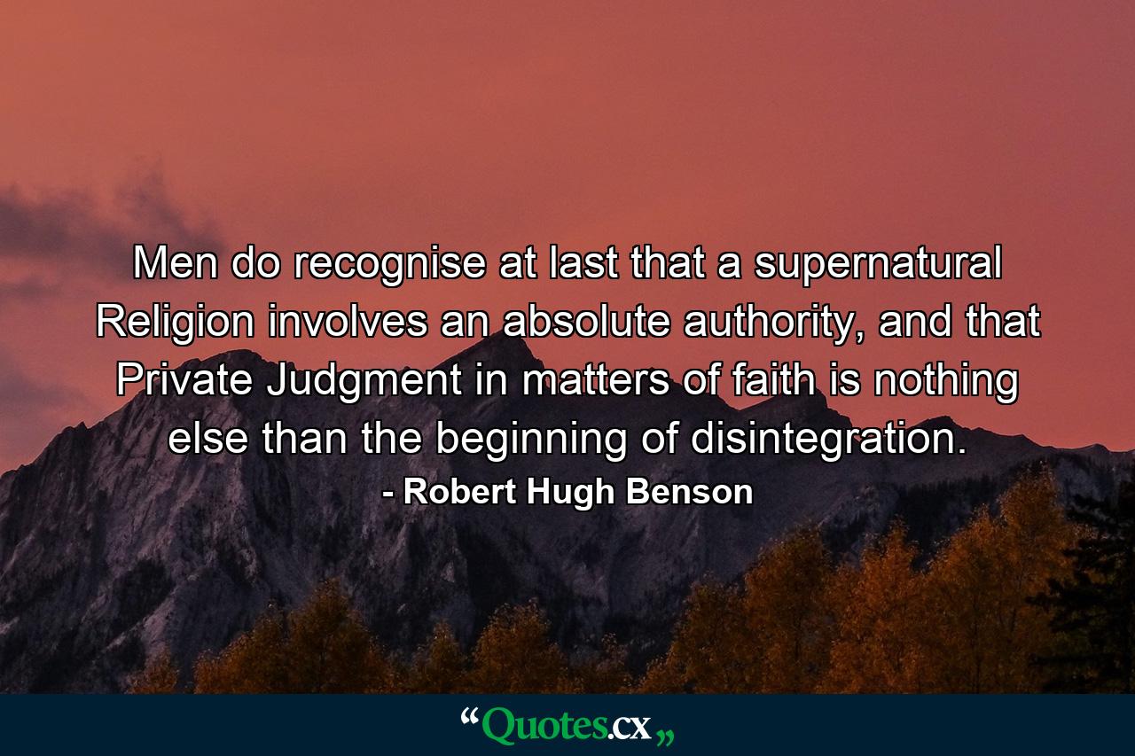 Men do recognise at last that a supernatural Religion involves an absolute authority, and that Private Judgment in matters of faith is nothing else than the beginning of disintegration. - Quote by Robert Hugh Benson