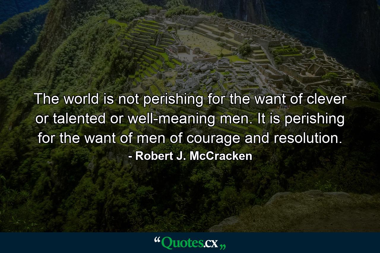 The world is not perishing for the want of clever or talented or well-meaning men. It is perishing for the want of men of courage and resolution. - Quote by Robert J. McCracken