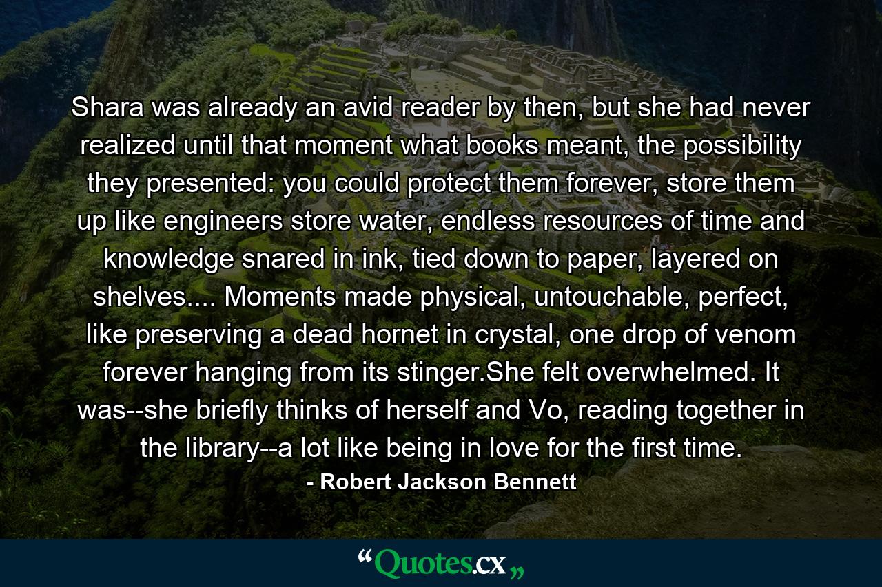 Shara was already an avid reader by then, but she had never realized until that moment what books meant, the possibility they presented: you could protect them forever, store them up like engineers store water, endless resources of time and knowledge snared in ink, tied down to paper, layered on shelves.... Moments made physical, untouchable, perfect, like preserving a dead hornet in crystal, one drop of venom forever hanging from its stinger.She felt overwhelmed. It was--she briefly thinks of herself and Vo, reading together in the library--a lot like being in love for the first time. - Quote by Robert Jackson Bennett