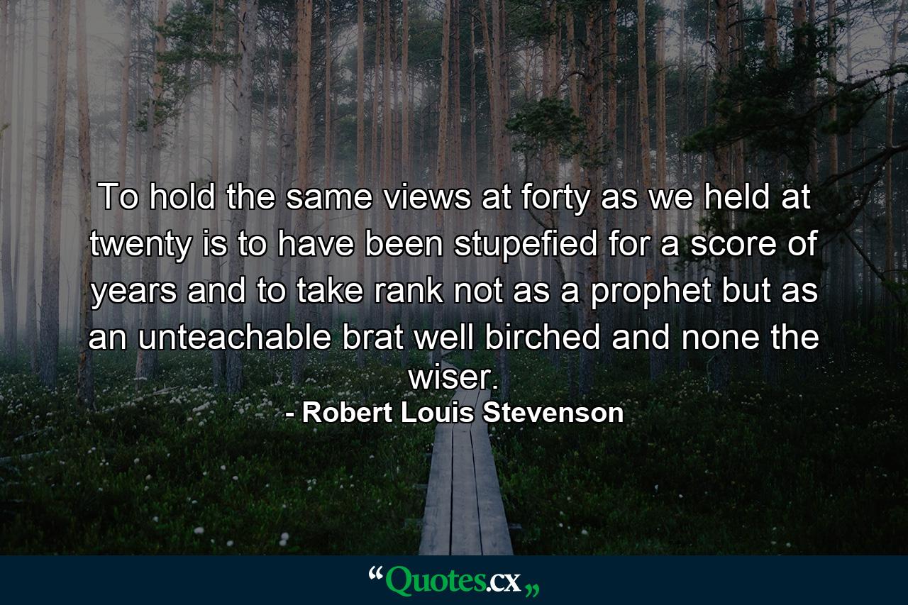 To hold the same views at forty as we held at twenty is to have been stupefied for a score of years and to take rank  not as a prophet  but as an unteachable brat  well birched and none the wiser. - Quote by Robert Louis Stevenson