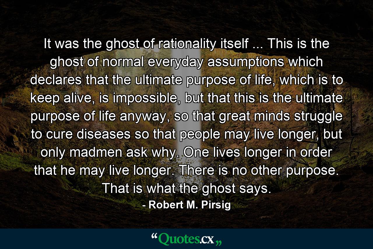 It was the ghost of rationality itself ... This is the ghost of normal everyday assumptions which declares that the ultimate purpose of life, which is to keep alive, is impossible, but that this is the ultimate purpose of life anyway, so that great minds struggle to cure diseases so that people may live longer, but only madmen ask why. One lives longer in order that he may live longer. There is no other purpose. That is what the ghost says. - Quote by Robert M. Pirsig