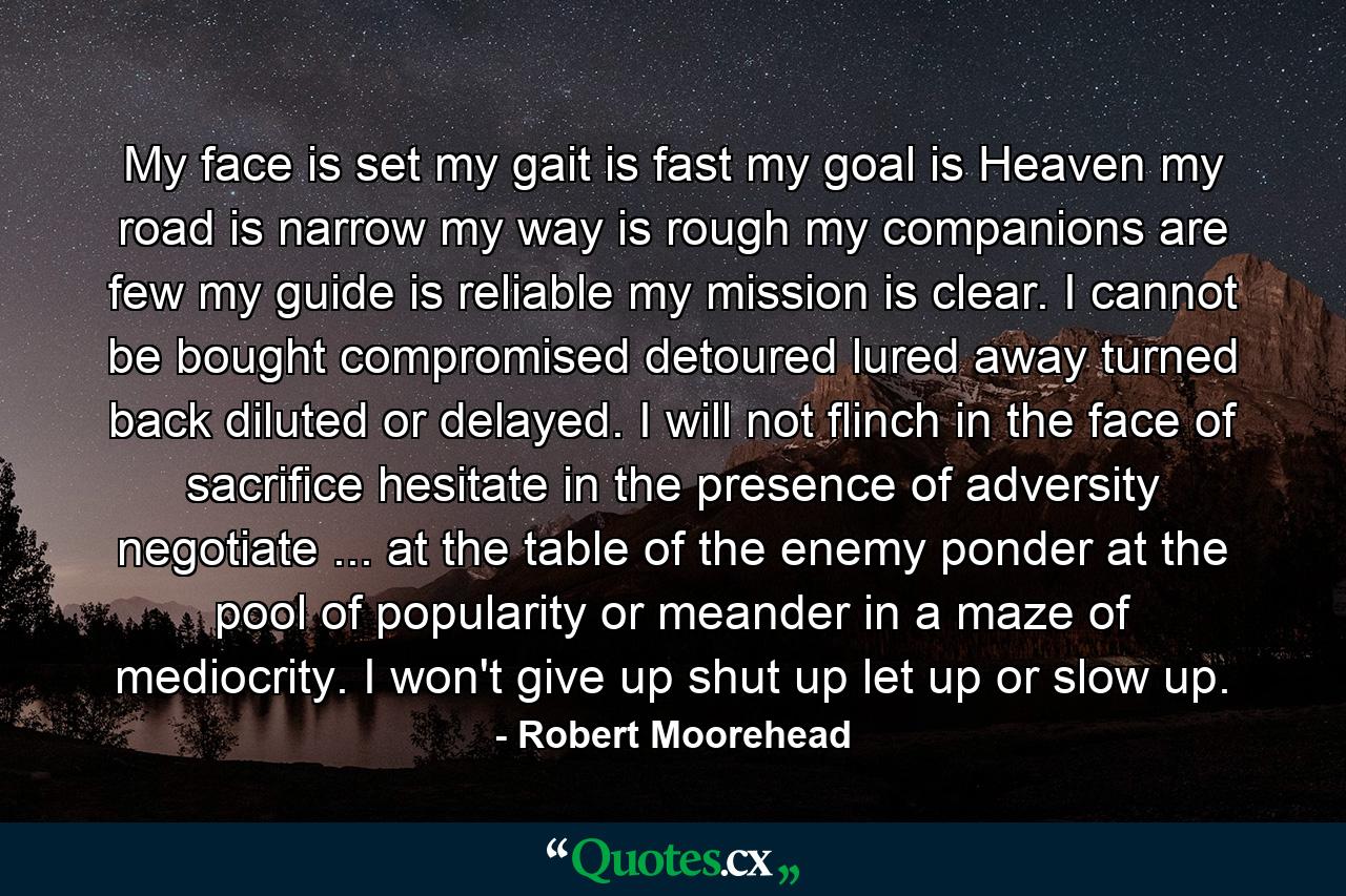 My face is set  my gait is fast  my goal is Heaven  my road is narrow  my way is rough  my companions are few  my guide is reliable  my mission is clear. I cannot be bought  compromised  detoured  lured away  turned back  diluted  or delayed. I will not flinch in the face of sacrifice  hesitate in the presence of adversity  negotiate ... at the table of the enemy  ponder at the pool of popularity  or meander in a maze of mediocrity. I won't give up  shut up  let up  or slow up. - Quote by Robert Moorehead