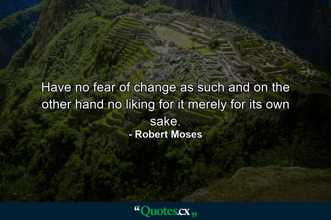 Have no fear of change as such and  on the other hand  no liking for it merely for its own sake. - Quote by Robert Moses