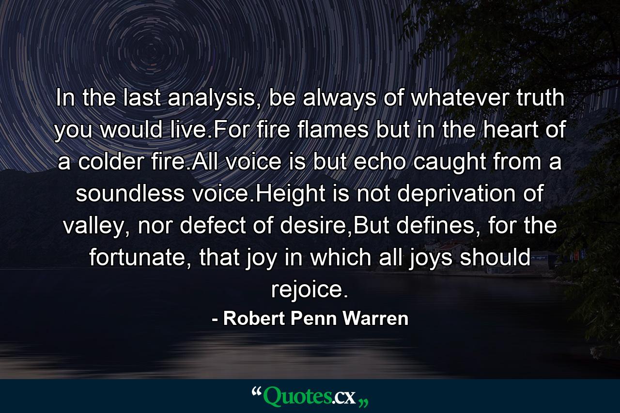 In the last analysis, be always of whatever truth you would live.For fire flames but in the heart of a colder fire.All voice is but echo caught from a soundless voice.Height is not deprivation of valley, nor defect of desire,But defines, for the fortunate, that joy in which all joys should rejoice. - Quote by Robert Penn Warren