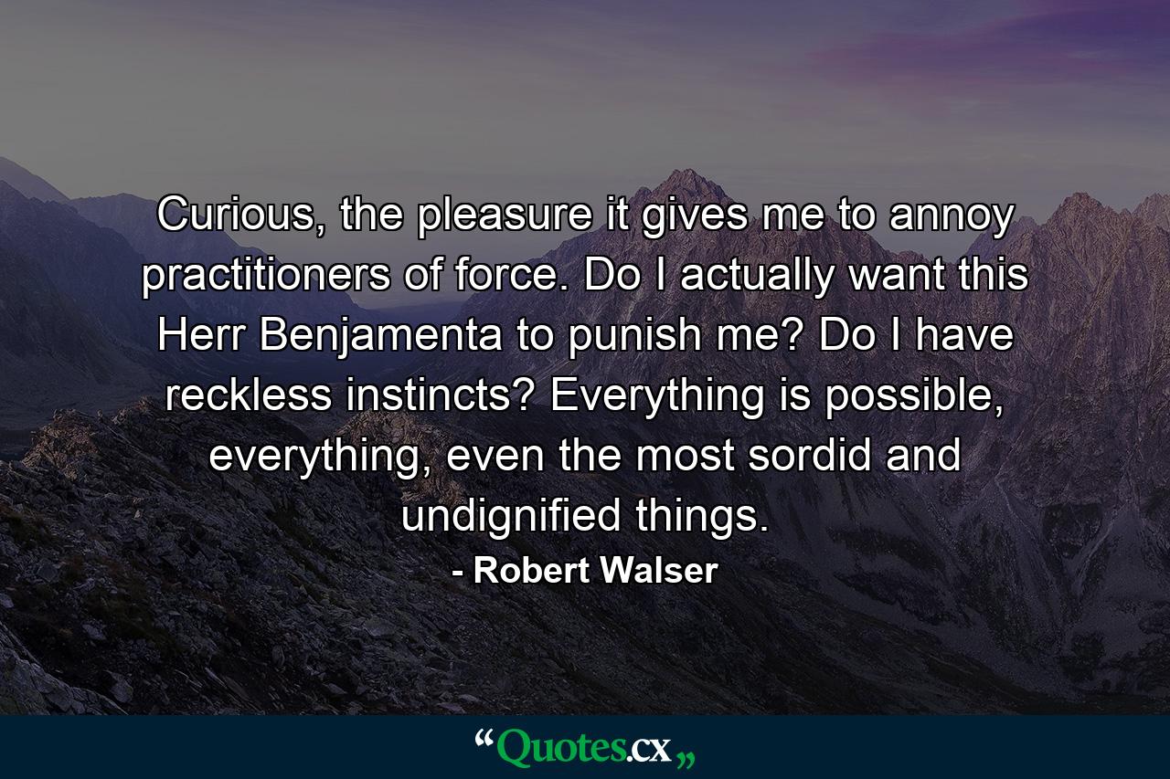 Curious, the pleasure it gives me to annoy practitioners of force. Do I actually want this Herr Benjamenta to punish me? Do I have reckless instincts? Everything is possible, everything, even the most sordid and undignified things. - Quote by Robert Walser