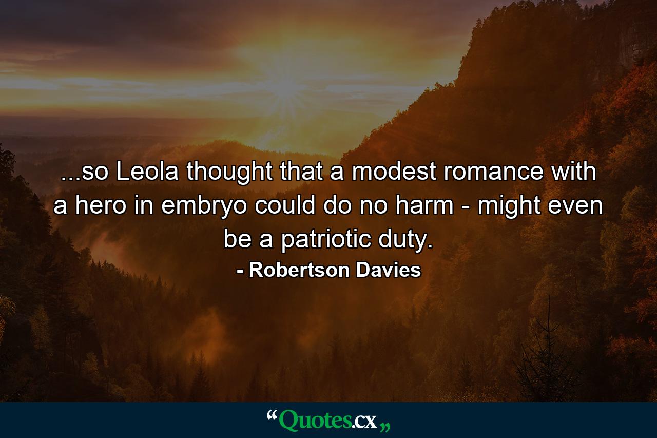 ...so Leola thought that a modest romance with a hero in embryo could do no harm - might even be a patriotic duty. - Quote by Robertson Davies