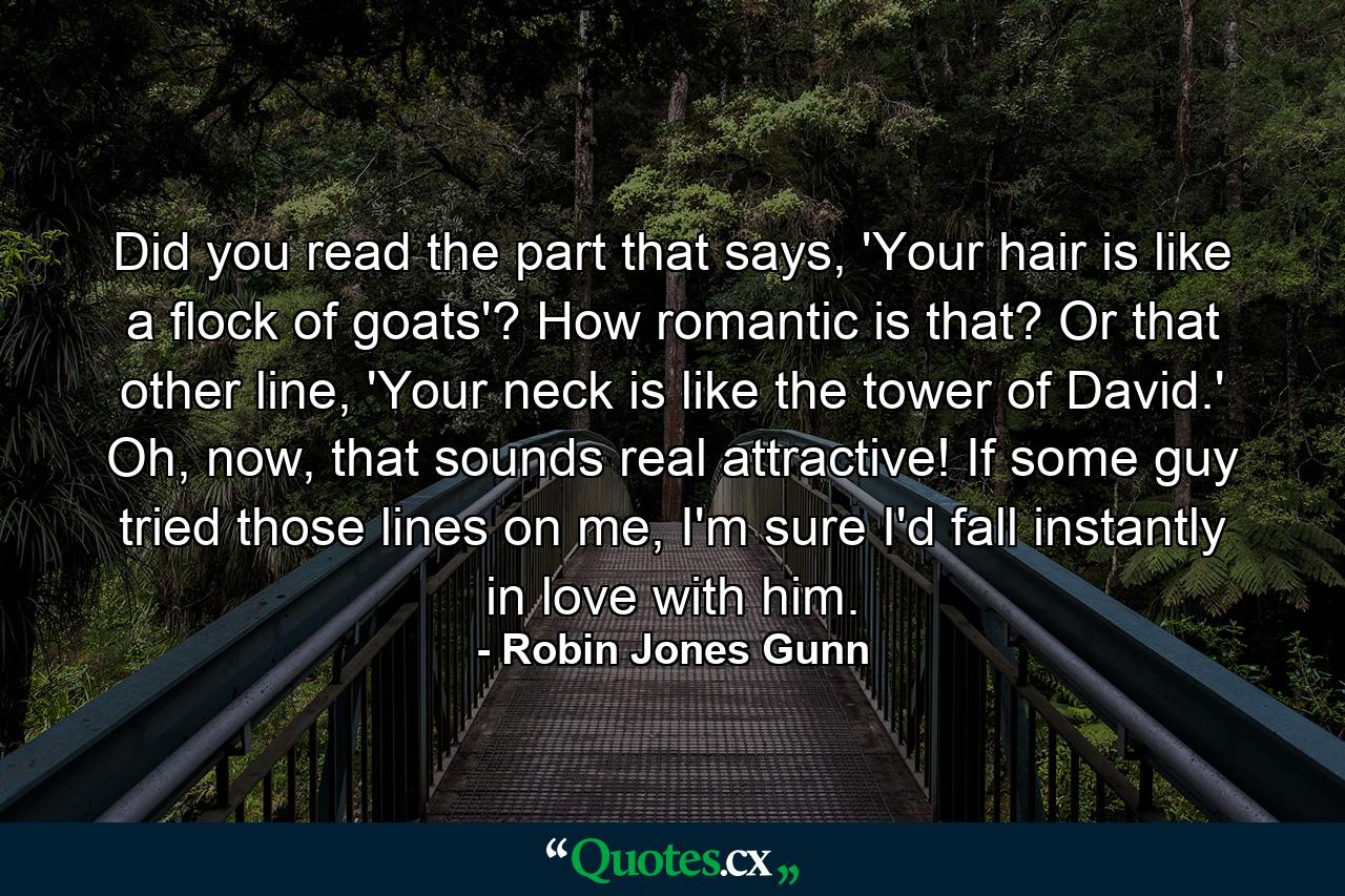 Did you read the part that says, 'Your hair is like a flock of goats'? How romantic is that? Or that other line, 'Your neck is like the tower of David.' Oh, now, that sounds real attractive! If some guy tried those lines on me, I'm sure I'd fall instantly in love with him. - Quote by Robin Jones Gunn