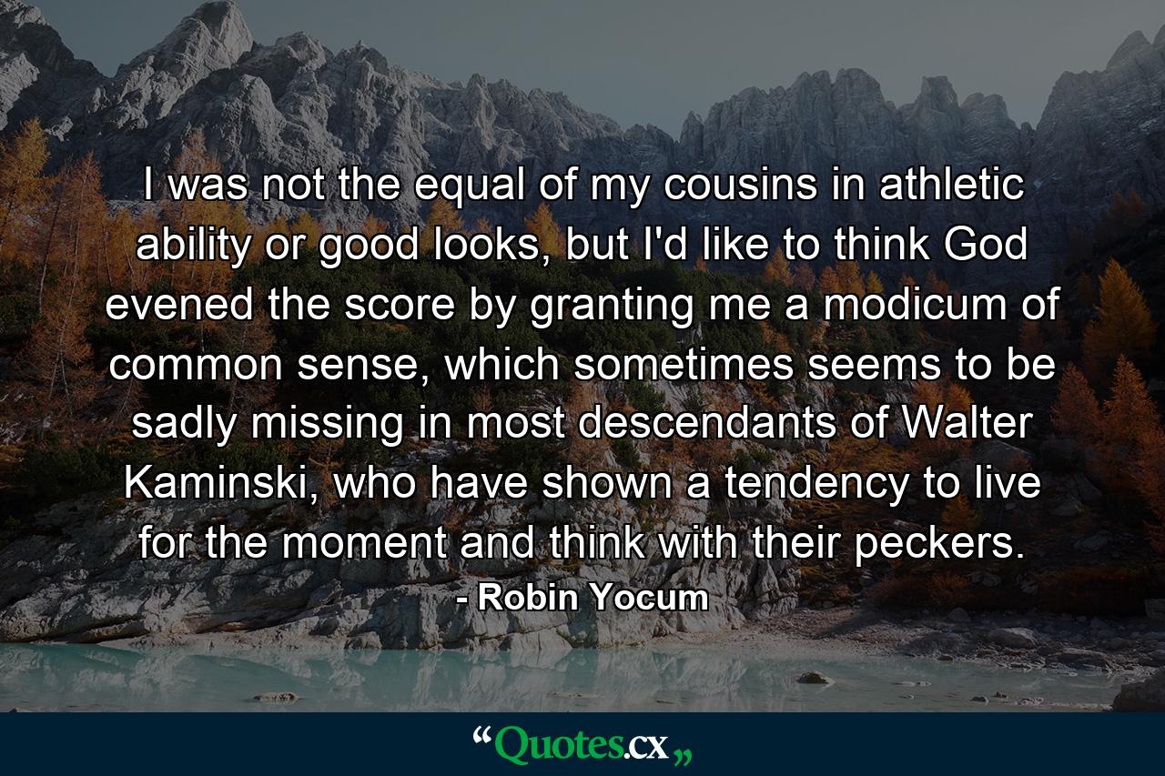 I was not the equal of my cousins in athletic ability or good looks, but I'd like to think God evened the score by granting me a modicum of common sense, which sometimes seems to be sadly missing in most descendants of Walter Kaminski, who have shown a tendency to live for the moment and think with their peckers. - Quote by Robin Yocum