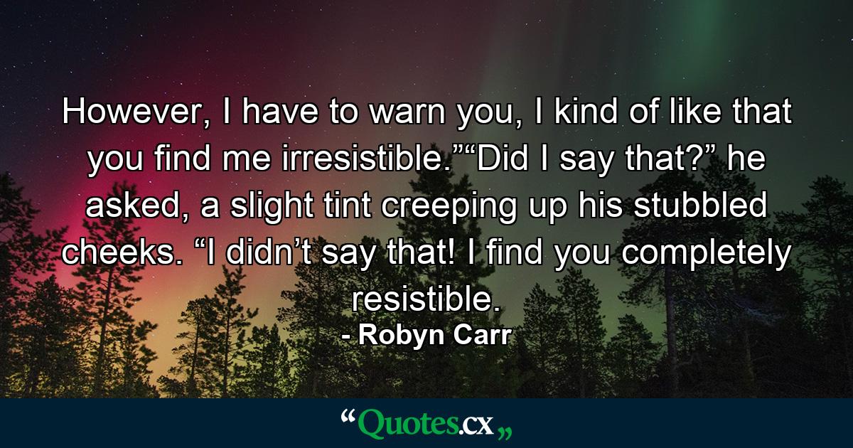 However, I have to warn you, I kind of like that you find me irresistible.”“Did I say that?” he asked, a slight tint creeping up his stubbled cheeks. “I didn’t say that! I find you completely resistible. - Quote by Robyn Carr