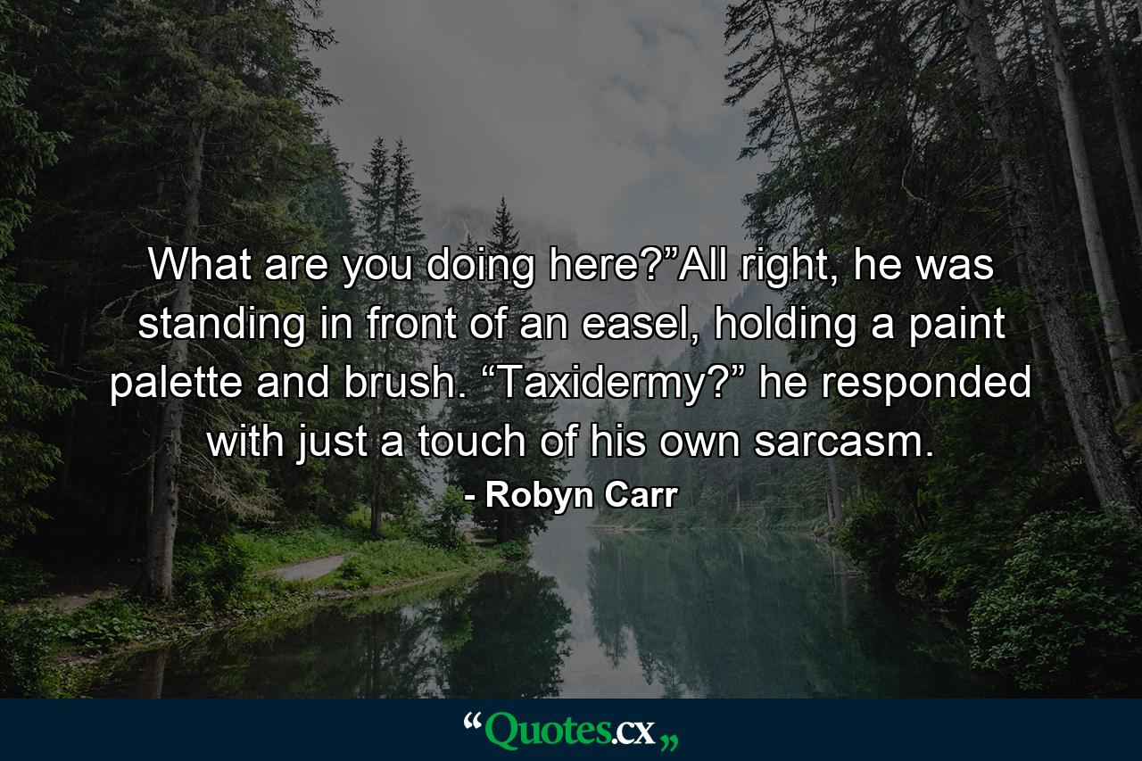 What are you doing here?”All right, he was standing in front of an easel, holding a paint palette and brush. “Taxidermy?” he responded with just a touch of his own sarcasm. - Quote by Robyn Carr