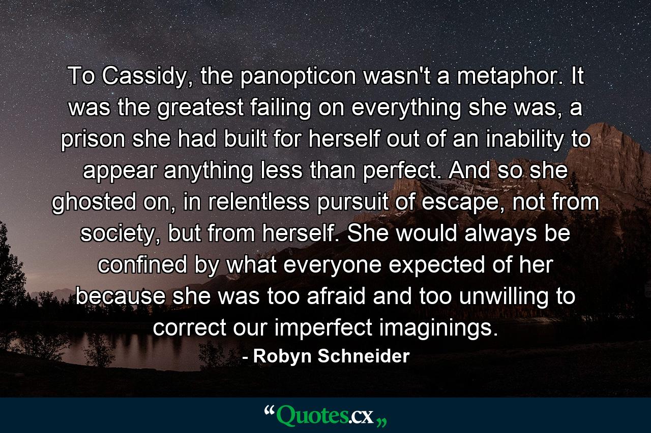 To Cassidy, the panopticon wasn't a metaphor. It was the greatest failing on everything she was, a prison she had built for herself out of an inability to appear anything less than perfect. And so she ghosted on, in relentless pursuit of escape, not from society, but from herself. She would always be confined by what everyone expected of her because she was too afraid and too unwilling to correct our imperfect imaginings. - Quote by Robyn Schneider