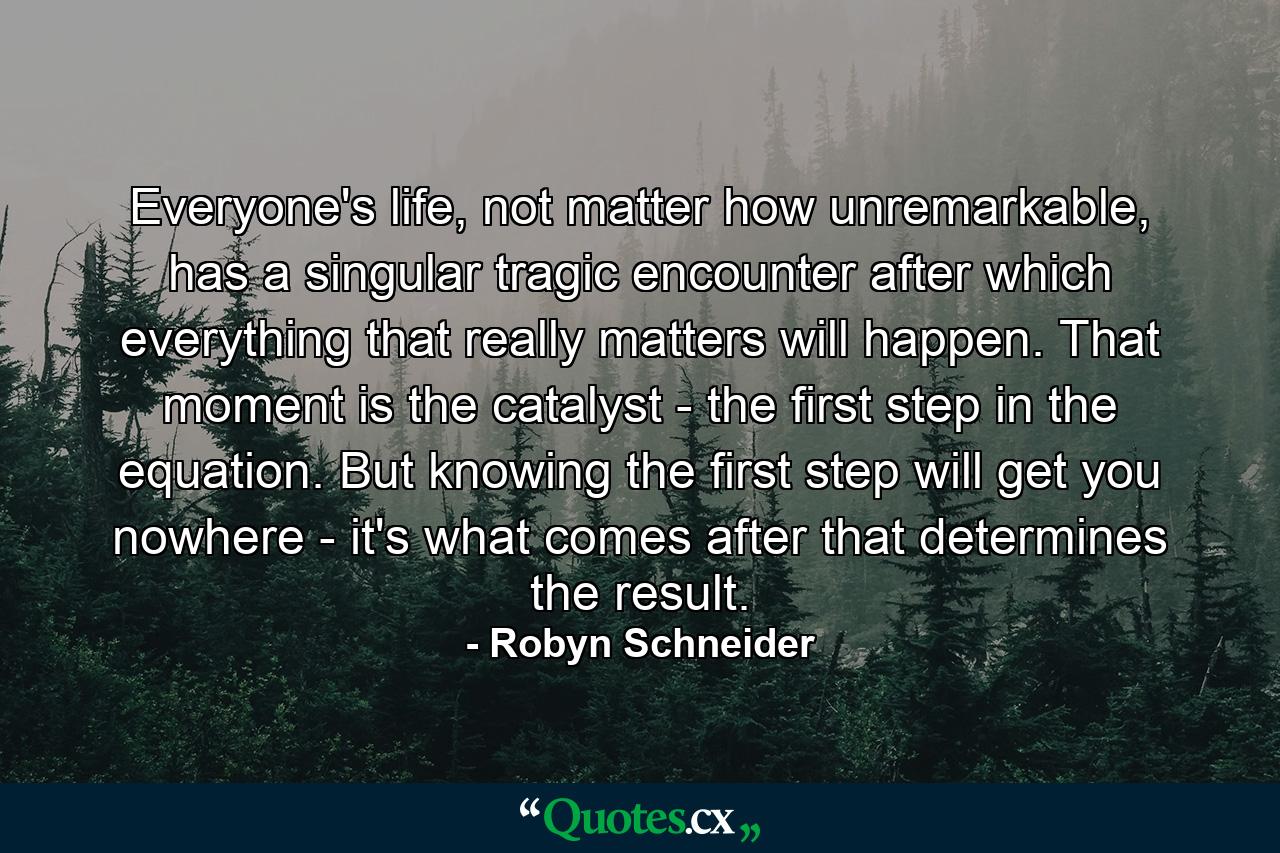 Everyone's life, not matter how unremarkable, has a singular tragic encounter after which everything that really matters will happen. That moment is the catalyst - the first step in the equation. But knowing the first step will get you nowhere - it's what comes after that determines the result. - Quote by Robyn Schneider