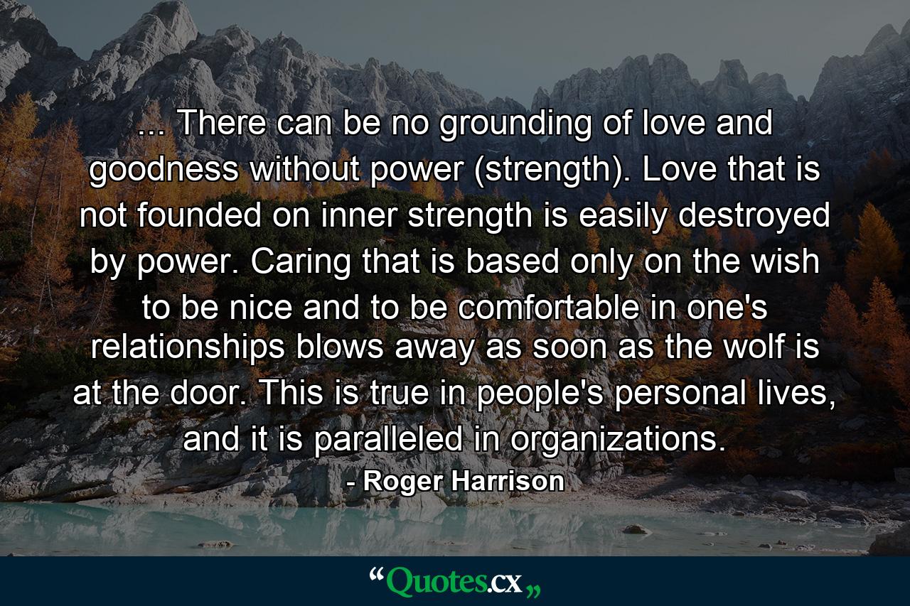 ... There can be no grounding of love and goodness without power (strength). Love that is not founded on inner strength is easily destroyed by power. Caring that is based only on the wish to be nice and to be comfortable in one's relationships blows away as soon as the wolf is at the door. This is true in people's personal lives, and it is paralleled in organizations. - Quote by Roger Harrison