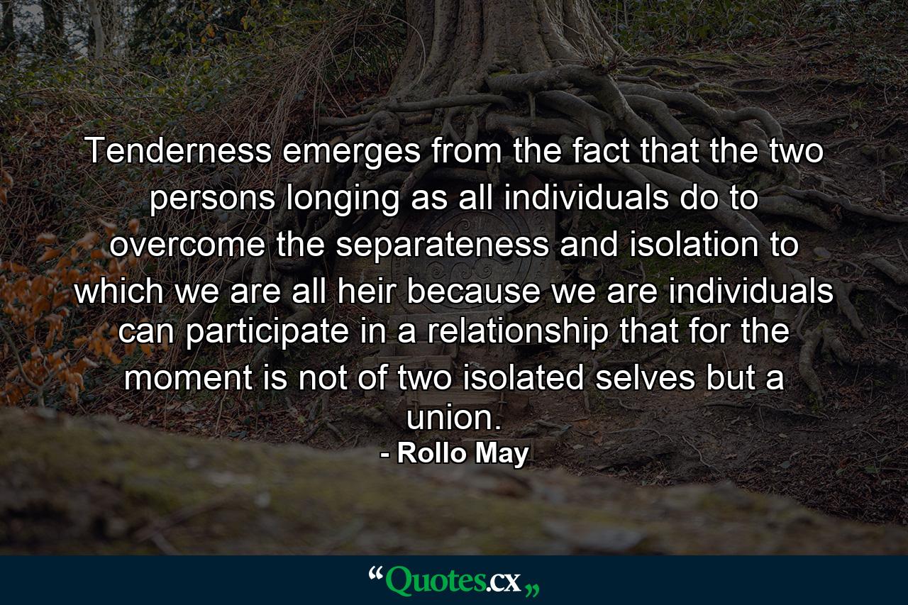 Tenderness emerges from the fact that the two persons  longing  as all individuals do  to overcome the separateness and isolation to which we are all heir because we are individuals  can participate in a relationship that  for the moment  is not of two isolated selves but a union. - Quote by Rollo May