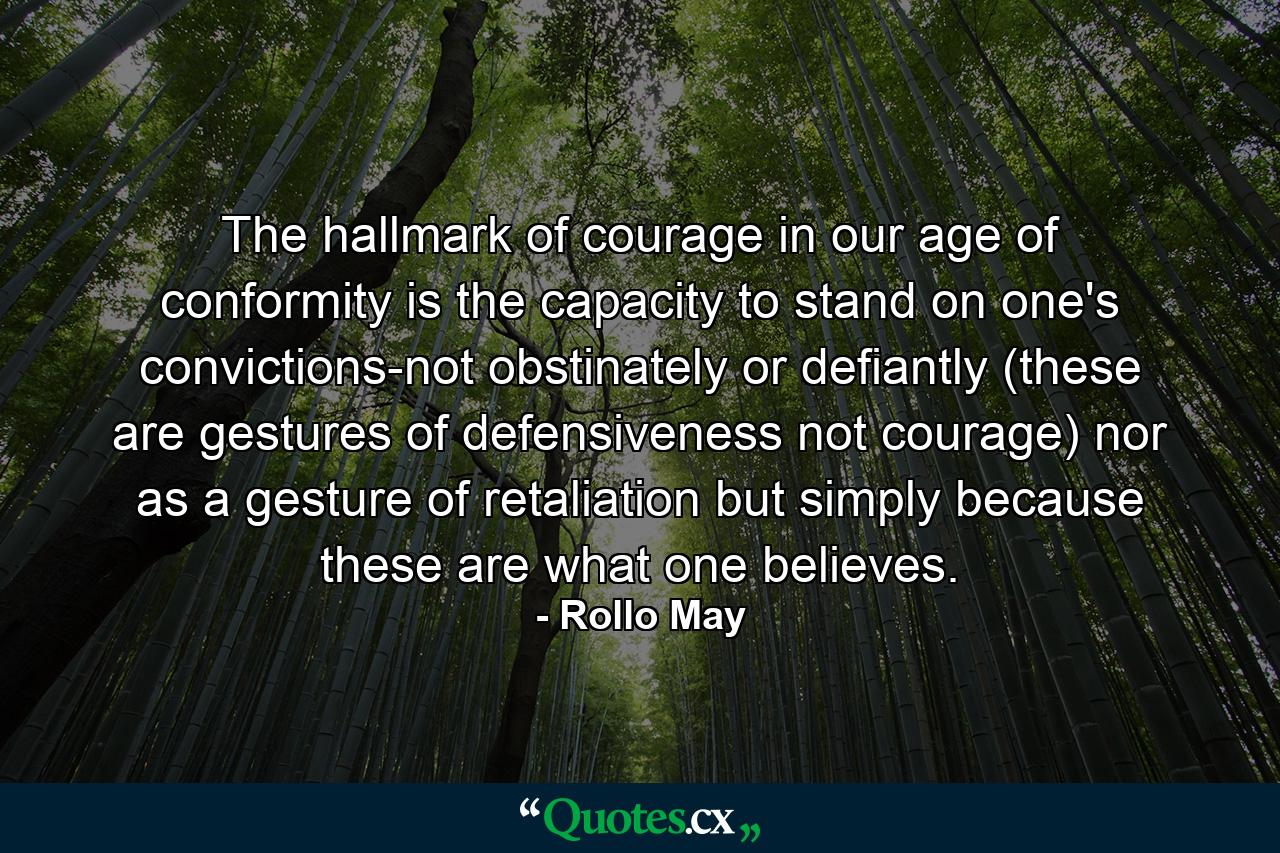 The hallmark of courage in our age of conformity is the capacity to stand on one's convictions-not obstinately or defiantly (these are gestures of defensiveness  not courage) nor as a gesture of retaliation  but simply because these are what one believes. - Quote by Rollo May