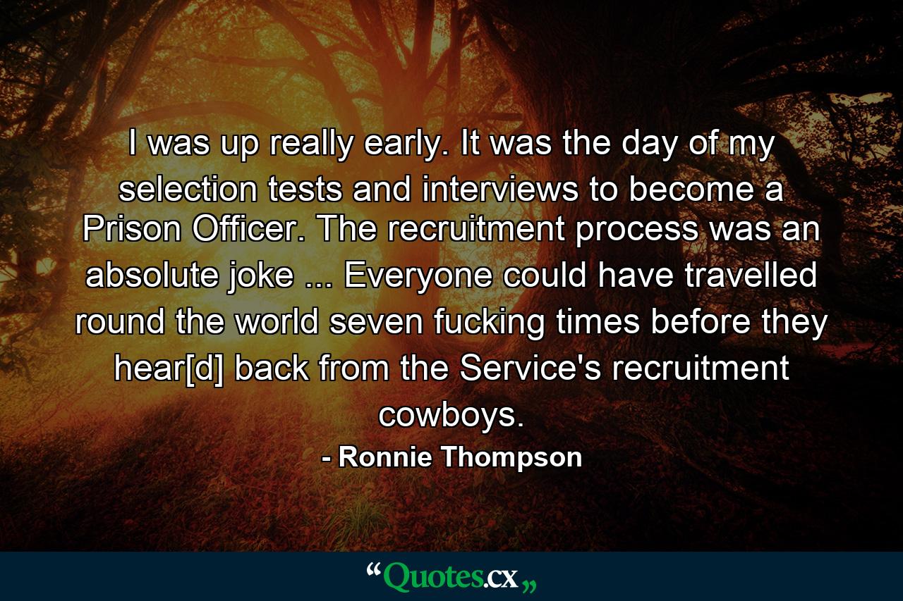 I was up really early. It was the day of my selection tests and interviews to become a Prison Officer. The recruitment process was an absolute joke ... Everyone could have travelled round the world seven fucking times before they hear[d] back from the Service's recruitment cowboys. - Quote by Ronnie Thompson