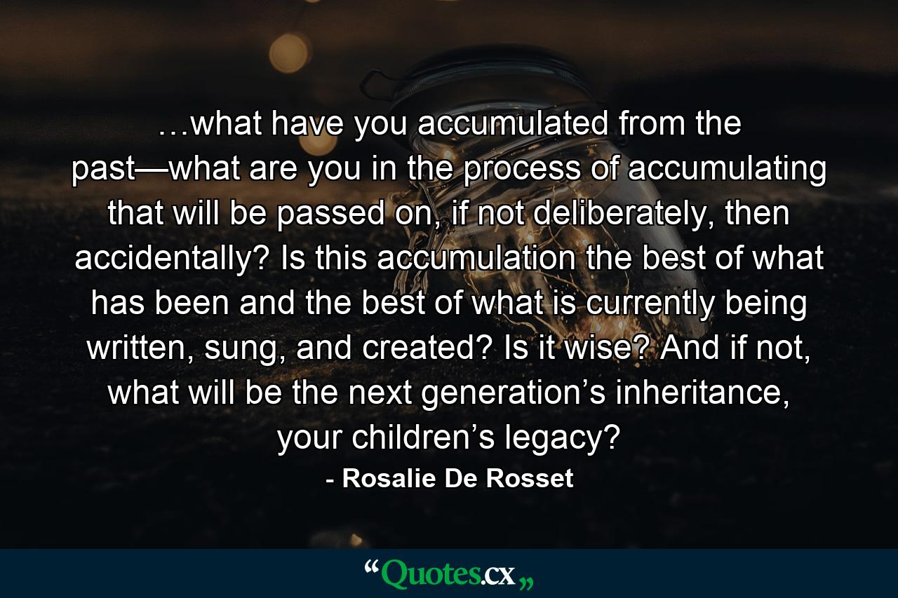 …what have you accumulated from the past—what are you in the process of accumulating that will be passed on, if not deliberately, then accidentally? Is this accumulation the best of what has been and the best of what is currently being written, sung, and created? Is it wise? And if not, what will be the next generation’s inheritance, your children’s legacy? - Quote by Rosalie De Rosset