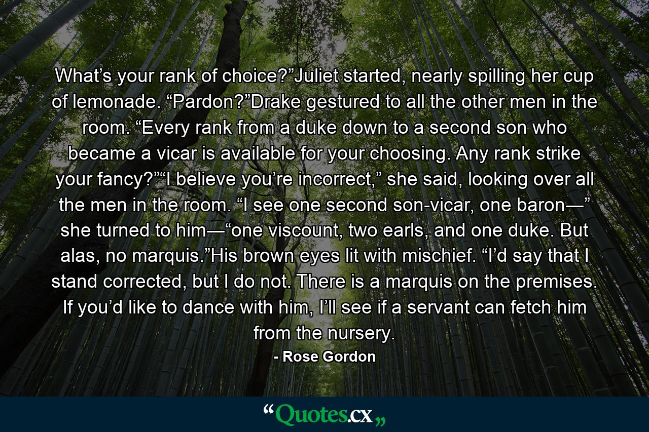 What’s your rank of choice?”Juliet started, nearly spilling her cup of lemonade. “Pardon?”Drake gestured to all the other men in the room. “Every rank from a duke down to a second son who became a vicar is available for your choosing. Any rank strike your fancy?”“I believe you’re incorrect,” she said, looking over all the men in the room. “I see one second son-vicar, one baron―” she turned to him―“one viscount, two earls, and one duke. But alas, no marquis.”His brown eyes lit with mischief. “I’d say that I stand corrected, but I do not. There is a marquis on the premises. If you’d like to dance with him, I’ll see if a servant can fetch him from the nursery. - Quote by Rose Gordon