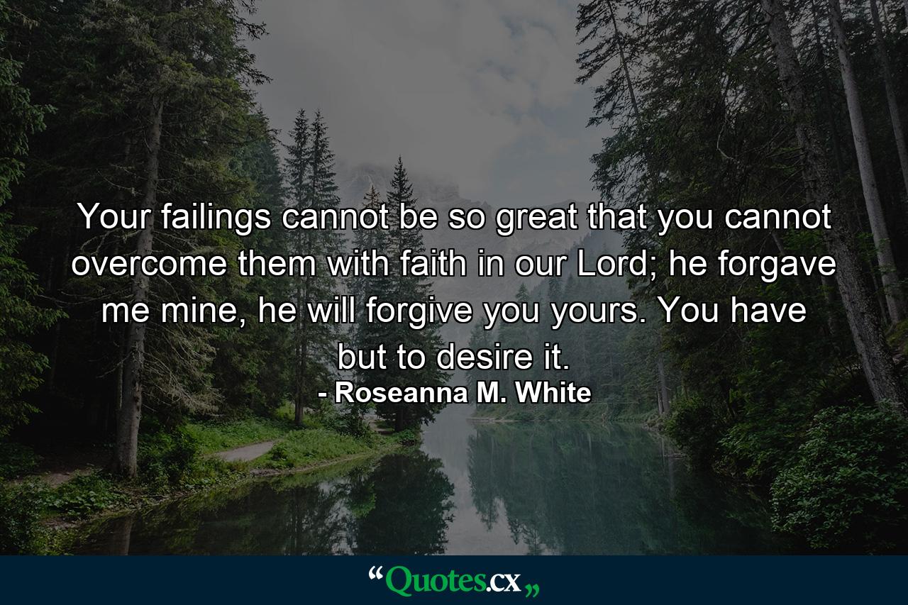 Your failings cannot be so great that you cannot overcome them with faith in our Lord; he forgave me mine, he will forgive you yours. You have but to desire it. - Quote by Roseanna M. White