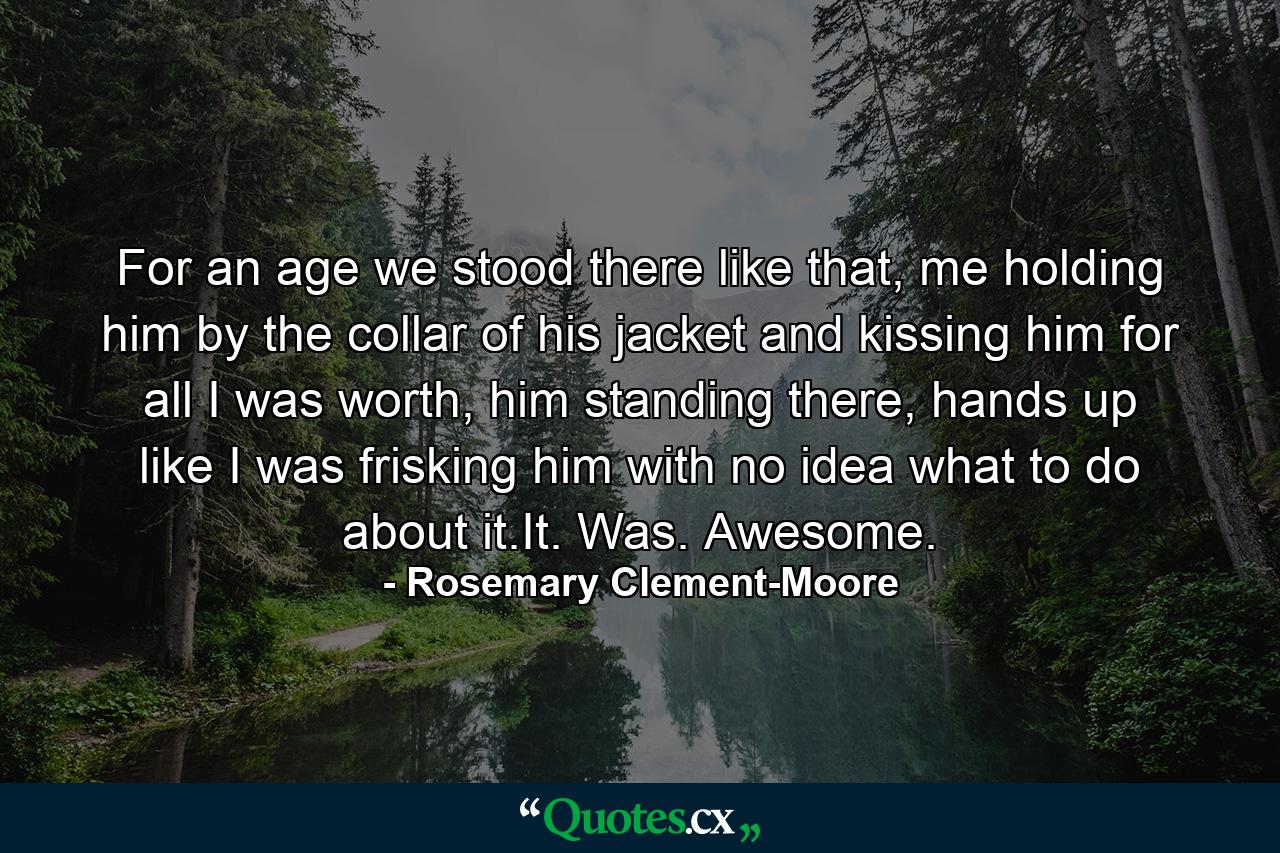 For an age we stood there like that, me holding him by the collar of his jacket and kissing him for all I was worth, him standing there, hands up like I was frisking him with no idea what to do about it.It. Was. Awesome. - Quote by Rosemary Clement-Moore