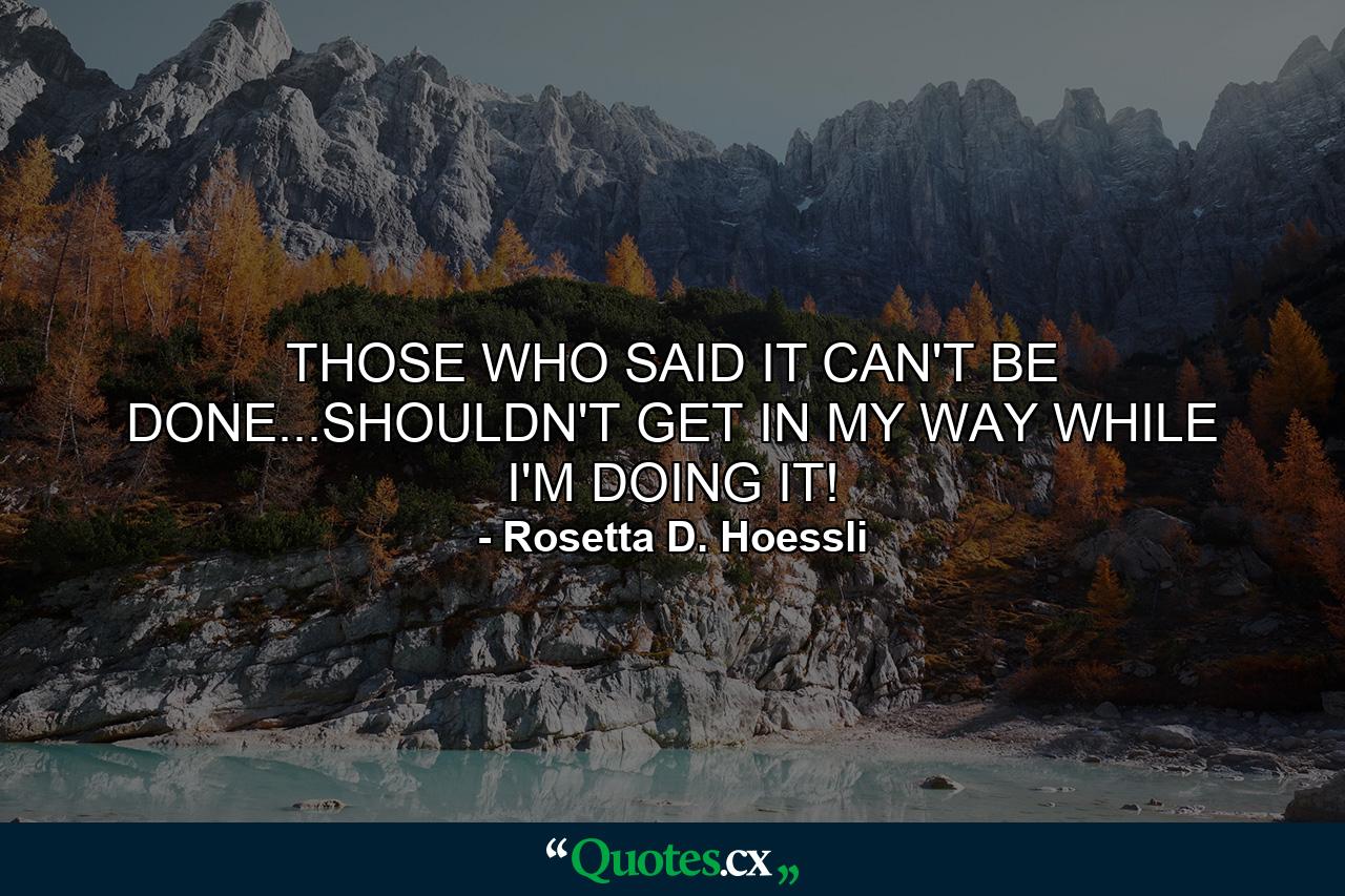 THOSE WHO SAID IT CAN'T BE DONE...SHOULDN'T GET IN MY WAY WHILE I'M DOING IT! - Quote by Rosetta D. Hoessli