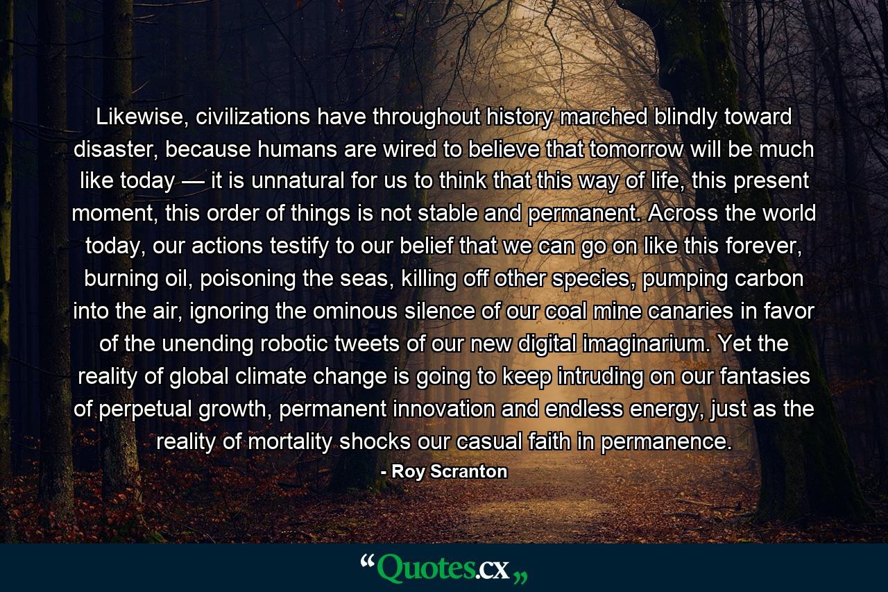 Likewise, civilizations have throughout history marched blindly toward disaster, because humans are wired to believe that tomorrow will be much like today — it is unnatural for us to think that this way of life, this present moment, this order of things is not stable and permanent. Across the world today, our actions testify to our belief that we can go on like this forever, burning oil, poisoning the seas, killing off other species, pumping carbon into the air, ignoring the ominous silence of our coal mine canaries in favor of the unending robotic tweets of our new digital imaginarium. Yet the reality of global climate change is going to keep intruding on our fantasies of perpetual growth, permanent innovation and endless energy, just as the reality of mortality shocks our casual faith in permanence. - Quote by Roy Scranton