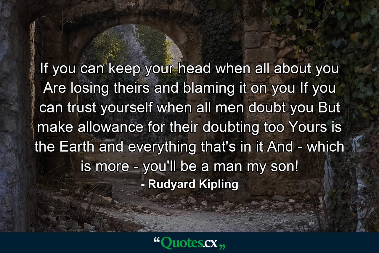 If you can keep your head when all about you Are losing theirs and blaming it on you  If you can trust yourself when all men doubt you  But make allowance for their doubting too  Yours is the Earth and everything that's in it  And - which is more - you'll be a man  my son! - Quote by Rudyard Kipling