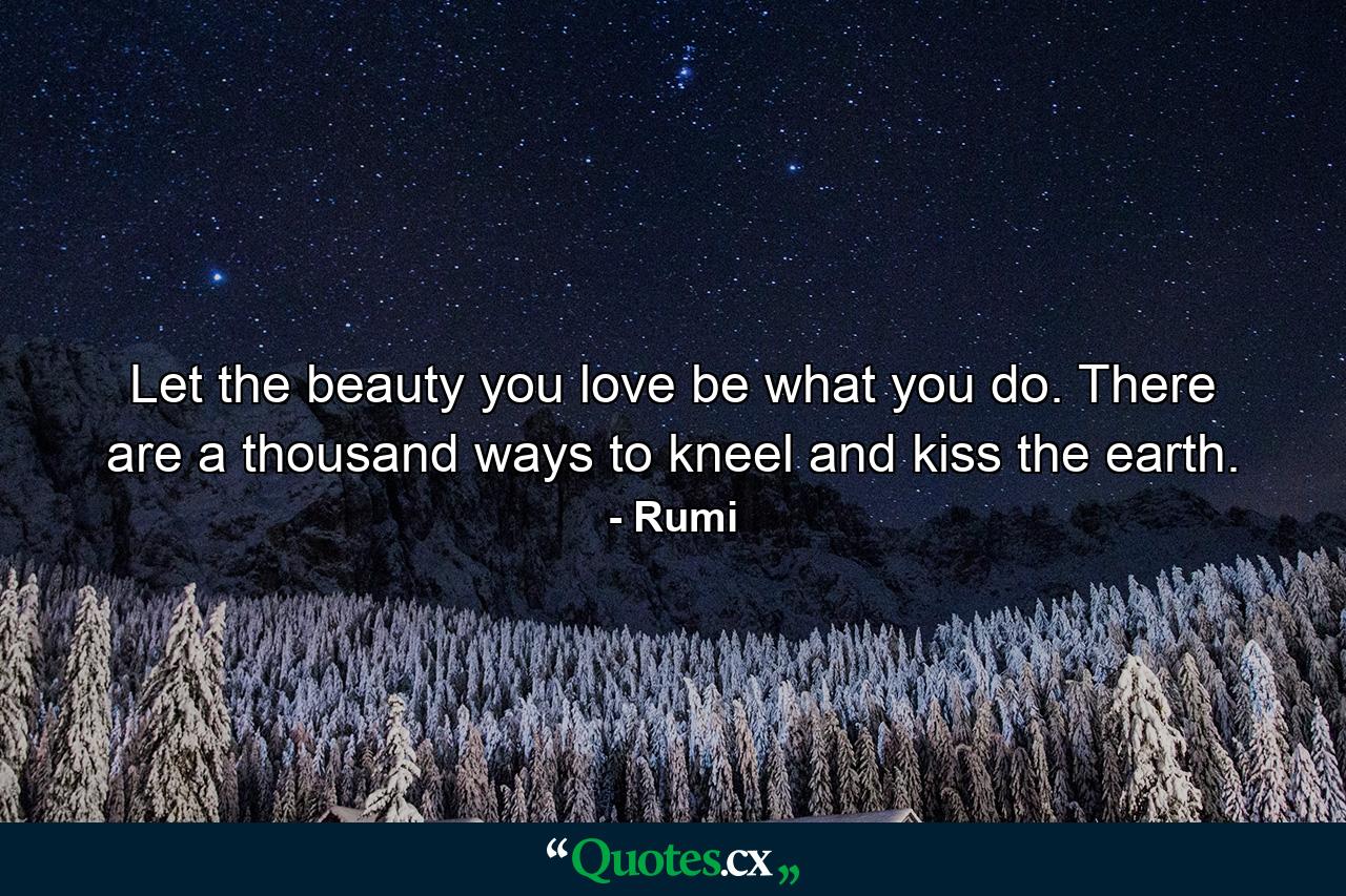 Let the beauty you love be what you do. There are a thousand ways to kneel and kiss the earth. - Quote by Rumi