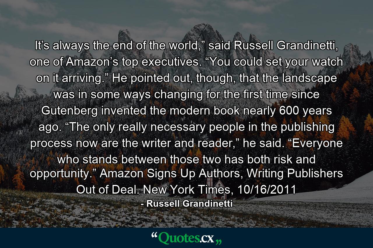 It’s always the end of the world,” said Russell Grandinetti, one of Amazon’s top executives. “You could set your watch on it arriving.” He pointed out, though, that the landscape was in some ways changing for the first time since Gutenberg invented the modern book nearly 600 years ago. “The only really necessary people in the publishing process now are the writer and reader,” he said. “Everyone who stands between those two has both risk and opportunity.” Amazon Signs Up Authors, Writing Publishers Out of Deal. New York Times, 10/16/2011 - Quote by Russell Grandinetti