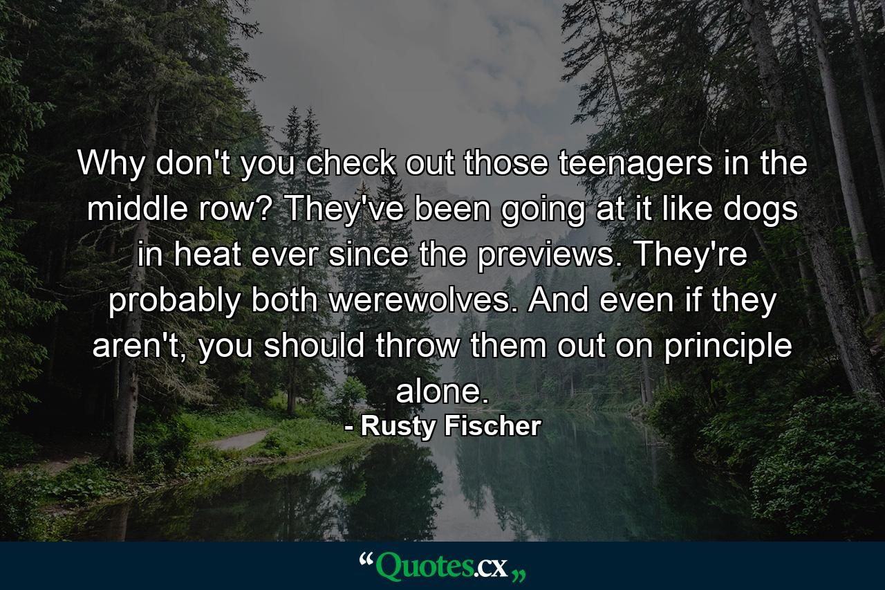 Why don't you check out those teenagers in the middle row? They've been going at it like dogs in heat ever since the previews. They're probably both werewolves. And even if they aren't, you should throw them out on principle alone. - Quote by Rusty Fischer