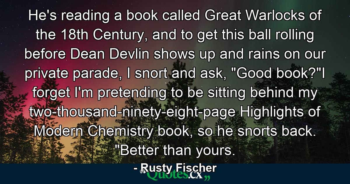 He's reading a book called Great Warlocks of the 18th Century, and to get this ball rolling before Dean Devlin shows up and rains on our private parade, I snort and ask, 